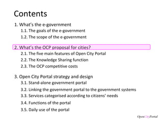 Contents 1. What’s the e-government 3. Open City Portal  strategy and design 3.1. S tand-alone government portal 3.2. Linking the  government portal to the government systems 3.3. Services categorised according to citizens’ needs 3.4. Functions of the  portal 3.5. Daily use of the portal 1.1. The goals of the  e-government  1.2. The scope of the e-government 2. What’s the  OCP proposal for cities? 2.1. The five main features of Open City Portal 2.2. The Knowledge Sharing function 2.3. The OCP competitive costs  