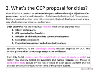 2. What’s the OCP proposal for cities? Open City Portal presents an  advanced design  to  achieve the major objectives of e-government : Inclusion and interaction of all citizens (e-Participation), Transparency, Making municipal services more citizen-oriented, Regional development and a New way of administrative processes performance.  Open City Portal  has the following  5 features  which will be explained next: Citizen-centric portal OCP created with a few clicks Inclusion of all the citizens into content developments Saving transaction costs Promoting transparency and administrative reform  Specially important, is the  knowledge sharing  function proposed by OCP. This enables  partner cities to exchange best practice and lessons .  Open City Portal  enables even the smallest city or town to create a portal , no matter how severely  limited its budgetary and human resources  are, thanks to  competitive costs  derived by the fact of being an open-source platform and the altruistic and volunteering nature of some of this project aspects.  