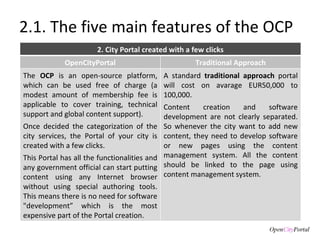 2.1. The five main features of the OCP 2. City Portal created with a few clicks OpenCityPortal Traditional Approach The  OCP  is an open-source platform, which can be used free of charge (a modest amount of membership fee is applicable to cover training, technical support and global content support).  Once decided the categorization of the city services, the Portal of your city is created with a few clicks.  This Portal has all the functionalities and any government official can start putting content using any Internet browser without using special authoring tools. This means there is no need for software "development” which is the most expensive part of the Portal creation. A standard  traditional approach  portal will cost on avarage EUR50,000 to 100,000.  Content creation and software development are not clearly separated. So whenever the city want to add new content, they need to develop software or new pages using the content management system. All the content should be linked to the page using content management system. 