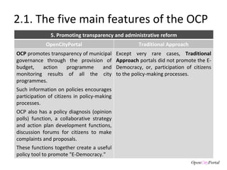 2.1. The five main features of the OCP 5. Promoting transparency and administrative reform OpenCityPortal Traditional Approach OCP  promotes transparency of municipal governance through the provision of budget, action programme and monitoring results of all the city programmes.  Such information on policies encourages participation of citizens in policy-making processes.  OCP also has a policy diagnosis (opinion polls) function, a collaborative strategy and action plan development functions, discussion forums for citizens to make complaints and proposals.  These functions together create a useful policy tool to promote "E-Democracy." Except very rare cases,  Traditional Approach  portals did not promote the E-Democracy, or, participation of citizens to the policy-making processes. 
