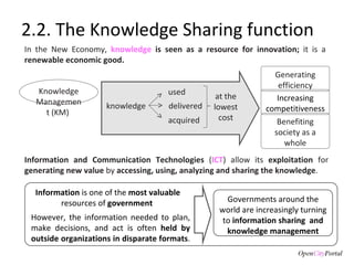 2.2. The Knowledge Sharing function Information and Communication Technologies  ( ICT ) allow its  exploitation  for  generating new value  by  accessing, using,  analyzing and sharing the knowledge . In the New Economy,  knowledge  is seen as a resource for innovation;  it is a  renewable economic good.  Increasing competitiveness Benefiting society as a whole Generating efficiency Knowledge Management (KM)  knowledge used delivered acquired at the lowest cost However, the information needed to plan, make decisions, and act is often  held by outside organizations in disparate formats .  Information  is one of the  most valuable  resources of  government  Governments around the world are increasingly turning to  information sharing  and knowledge management 