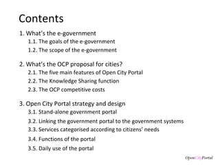 Contents 1. What’s the e-government 3. Open City Portal  strategy and design 3.1. S tand-alone government portal 3.2. Linking the  government portal to the government systems 3.3. Services categorised according to citizens’ needs 3.4. Functions of the  portal 3.5. Daily use of the portal 1.1. The goals of the  e-government  1.2. The scope of the e-government 2. What’s the  OCP proposal for cities? 2.1. The five main features of Open City Portal 2.2. The Knowledge Sharing function 2.3. The OCP competitive costs  