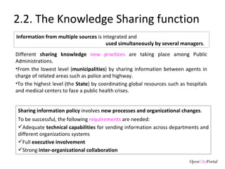 2.2. The Knowledge Sharing function Different  sharing knowledge  new practices   are taking place among Public Administrations.  From the lowest level ( municipalities ) by sharing information between agents in charge of related areas such as police and highway. To the highest level (the  State ) by coordinating global resources such as hospitals and medical centers to face a public health crises.  Sharing information policy  involves  new processes and organizational changes .  To be successful, the following  requirements  are needed: Adequate  technical capabilities  for sending information across departments and different organizations systems Full  executive involvement Strong  inter-organizational collaboration Information from multiple sources  is integrated and used simultaneously by several managers .  