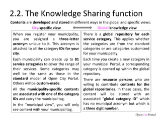 2.2. The Knowledge Sharing function Contents  are  developed and stored  in different ways in the global and specific views:  When you register your municipality, you are assigned a  three-letter acronym  unique to it. This acronym is attached to all the category  IDs for your city . Each municipality can create up to  81 service categories  to cover the range of their services. Some categories may well be the same as those in the  standard  model of Open City Portal. Others will be  custom-made .  All the  municipality-specific content s are  associated with one of the category IDs  and carry the municipal tag.  In the "municipal view", you will only see content with your municipal tag. There is a  global repository for each service category . This applies whether the categories are from the standard categories or are categories customized for your municipality.  Each time you create a new category in your municipal Portal, a corresponding category is opened up within the global repository.  There are  resource persons  who are willing to contribute  contents for the global repositories . In these cases, the content will be stored with an associated " global category ID " which has no municipal acronym but which is a  three digit number .  City -specific view Global  knowledge view 