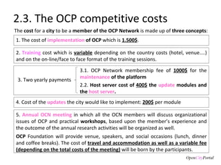 2.3. The OCP competitive costs 5.  Annual OCN meeting  in which all the OCN members will discuss organizational issues of OCP and practical  workshops , based upon the member’s experience and the outcome of the annual research activities will be organized as well.  OCP  Foundation will provide venue, speakers, and social occasions (lunch, dinner and coffee breaks). The cost of  travel and accommodation as well as a variable fee (depending on the total costs of the meeting)  will be born by the participants. 1. The cost of  implementation   of OCP  which is  1.500$ .  3.1. OCP Network membership fee of  1000$   for the  maintenance   of the platform 2.2.  Host server cost of  400$  the  update  modules and the  host server .  The  cost  for a  city  to be a  member of the OCP Network  is made up of  three concepts :  2.  Training  cost which is  variable  depending on the country costs (hotel, venue....) and on the on-line/face to face format of the training sessions.  3. Two yearly payments 4. Cost of the  updates  the city would like to implement:  200$  per module 