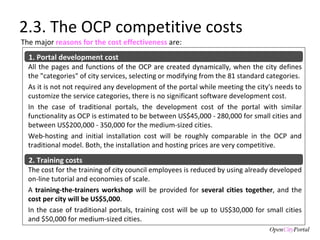 2.3. The OCP competitive costs All the pages and functions of the OCP are created dynamically, when the city defines the "categories" of city services, selecting or modifying from the 81 standard categories.  As it is not not required any development of the portal while meeting the city's needs to customize the service categories, there is no significant software development cost.  In the case of traditional portals, the development cost of the portal with similar functionality as OCP is estimated to be between US$45,000 - 280,000 for small cities and between US$200,000 - 350,000 for the medium-sized cities.  Web-hosting and initial installation cost will be roughly comparable in the OCP and traditional model. Both, the installation and hosting prices are very competitive.  The major  reasons for the cost effectiveness  are:   1. Portal development cost The cost for the training of city council employees is reduced by using already developed on-line tutorial and economies of scale.  A  training-the-trainers workshop  will be provided for  several cities together , and the  cost per city will be US$5,000 .  In the case of traditional portals, training cost will be up to US$30,000 for small cities and $50,000 for medium-sized cities. 2. Training costs 