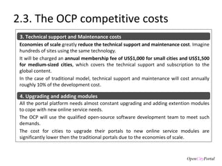 2.3. The OCP competitive costs Economies of scale  greatly  reduce the technical support and maintenance cost . Imagine hundreds of sites using the same technology.  It will be charged an  annual membership fee of US$1,000 for small cities and US$1,500 for medium-sized cities , which covers the technical support and subscription to the global content.  In the case of traditional model, technical support and maintenance will cost annually roughly 10% of the development cost. 3. Technical support and Maintenance costs All the portal platform needs almost constant upgrading and adding extention modules to cope with new online service needs.  The OCP will use the qualified open-source software development team to meet such demands.  The cost for cities to upgrade their portals to new online service modules are significantly lower then the traditional portals due to the economies of scale. 4. Upgrading and adding modules 