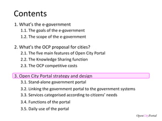 Contents 1. What’s the e-government 3. Open City Portal  strategy and design 3.1. S tand-alone government portal 3.2. Linking the  government portal to the government systems 3.3. Services categorised according to citizens’ needs 3.4. Functions of the  portal 3.5. Daily use of the portal 1.1. The goals of the  e-government  1.2. The scope of the e-government 2. What’s the  OCP proposal for cities? 2.1. The five main features of Open City Portal 2.2. The Knowledge Sharing function 2.3. The OCP competitive costs  
