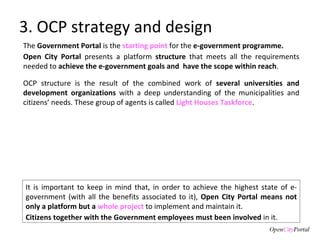 3. OCP strategy and design The  Government Portal  is the  starting point   for the  e-government programme. Open City Portal  presents a platform  structure  that meets all the requirements needed to  achieve the e-government goals and  have the scope within reach .  It is important to keep in mind that, in order to achieve the highest state of e-government (with all the benefits associated to it),  Open City Portal means not only a platform but a  whole project  to implement and maintain it.  Citizens together with the Government employees must been involved  in it.  OCP structure is the result of the combined work of  several universities and development organizations  with a deep understanding of the municipalities and citizens’ needs. These group of agents is called  Light Houses Taskforce .  