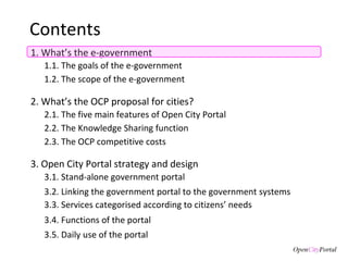 Contents 1. What’s the e-government 3. Open City Portal  strategy and design 3.1.  Stand-alone government portal 3.2. Linking the  government portal to the government systems 3.3. Services categorised according to citizens’ needs 3.4. Functions of the  portal 3.5. Daily use of the portal 1.1. The goals of the  e-government  1.2. The scope of the e-government 2. What’s the  OCP proposal for cities? 2.1. The five main features of Open City Portal 2.2. The Knowledge Sharing function 2.3. The OCP competitive costs  