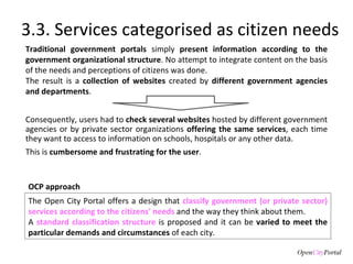 3.3. Services categorised as citizen needs Traditional   government portals  simply  present information according to the government organizational structure . No attempt to integrate content on the basis of the needs and perceptions of citizens was done.  The result is a  collection of websites  created by  different government agencies and departments .  Consequently, users had to  check several websites  hosted by different government agencies or by private sector organizations  offering the same services , each time they want to access to information on schools, hospitals or any other data.  This is  cumbersome and frustrating for the user . The Open City Portal offers a design that  classify government (or private sector) services according to the citizens' needs  and the way they think about them. A  standard classification structure  is proposed and it can be  varied to meet the particular demands and circumstances  of each city.  OCP approach 