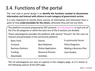 3.4. Functions of the portal The next step in portal design is to  identify the functions needed to disseminate information and interact with citizens in each category of government service . It is very important to classify these sources of information and interaction from a point of view  understandable for the citizen , otherwise they will not use them.  Events E-community Forum Basic Facts Contacts Policy Diagnosis Best Websites Business Partners Online Application Making a Business Plan Funding Resource Persons Case Studies Downloads Activities The platform structure proposed by OCP presents  14 subcategories  in each one of the 9 to 10 categories in which the each one of the 9 sections are divided.  These subcategories provides the platform with several “Forums” for the users to interact and participate in the community platform.  The 14 subcategories are seen at a glance in the category page, as it is shown in the following capture of the OCP page.  
