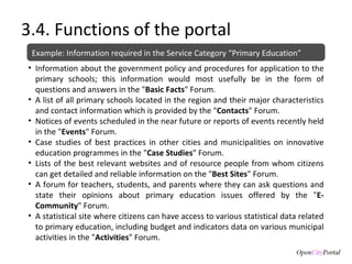 3.4. Functions of the portal Information about the government policy and procedures for application to the primary schools; this information would most usefully be in the form of questions and answers in the " Basic Facts " Forum. A list of all primary schools located in the region and their major characteristics and contact information which is provided by the " Contacts " Forum. Notices of events scheduled in the near future or reports of events recently held in the " Events " Forum. Case studies of best practices in other cities and municipalities on innovative education programmes in the " Case Studies " Forum. Lists of the best relevant websites and of resource people from whom citizens can get detailed and reliable information on the " Best Sites " Forum. A forum for teachers, students, and parents where they can ask questions and state their opinions about primary education issues offered by the " E-Community " Forum. A statistical site where citizens can have access to various statistical data related to primary education, including budget and indicators data on various municipal activities in the " Activities " Forum. Example: Information required in the Service Category “Primary Education” 