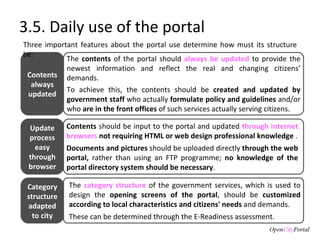 3.5. Daily use of the portal The  contents  of the portal should  always be updated  to provide the newest information and reflect the real and changing citizens’ demands.  To achieve this, the contents should be  created and updated by government staff  who actually  formulate policy and guidelines  and/or who  are in the front offices  of such services actually serving citizens. Contents  should be input to the portal and updated  through internet browsers  not requiring HTML or web design professional knowledge  . Documents and pictures  should be uploaded directly  through the web portal,  rather than using an FTP programme;  no knowledge of the portal directory system should be necessary .  The  category structure  of the government services, which is used to design the  opening screens of the portal , should be  customized according to local characteristics and citizens' needs  and demands.  These can be determined through the E-Readiness assessment. Contents always updated Update process easy through browser Category structure adapted to city Three important features about the portal use determine how must its structure be:  