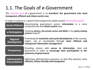 1.1. The Goals of e-Government The  ultimate goal  of e-government is to  transform the government into more transparent, efficient and citizen-centric one .  Disseminating government service  information  in a more comprehensive and  citizen-centric  way Reforming administrative processes so that they become more  efficient, citizen-friendly and transparent Providing citizens with  access to information , data and documents in order to  encourage their participation in the processes of government Promoting the  economic and social development  of the country, region, city or municipality through  more efficient and transparent information management Including  citizens, the private sector and NGOs  in the  policy-making process  using ICT In order to achieve it, e-government programme adopt several  intermediate goals : 