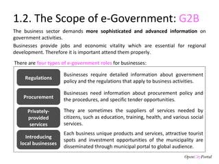 1.2. The Scope of e-Government:  G2B The business sector demands  more sophisticated and advanced information  on government activities.  Businesses provide jobs and economic vitality which are essential for regional development. Therefore it is important attend them properly.  There are  four types of e-government roles  for businesses: Businesses require detailed information about government policy and the regulations that apply to business activities. They are sometimes the suppliers of services needed by citizens, such as education, training, health, and various social services. Businesses need information about procurement policy and the procedures, and specific tender opportunities. Each business unique products and services, attractive tourist spots and investment opportunities of the municipality are disseminated through municipal portal to global audience. Regulations Procurement Privately-provided services Introducing local businesses 
