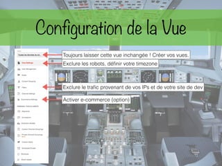 Configuration de la Vue
Exclure les robots, déﬁnir votre timezone
Toujours laisser cette vue inchangée ! Créer vos vues.
Exclure le traﬁc provenant de vos IPs et de votre site de dev
Activer e-commerce (option)
 