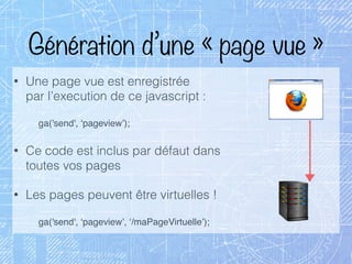 Génération d’une « page vue »
• Une page vue est enregistrée 
par l’execution de ce javascript :
ga('send', ‘pageview’);
• Ce code est inclus par défaut dans 
toutes vos pages
• Les pages peuvent être virtuelles !
ga('send', ‘pageview’, ‘/maPageVirtuelle’);
 