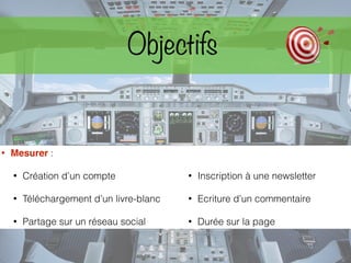 • Mesurer :
• Création d’un compte
• Téléchargement d’un livre-blanc
• Partage sur un réseau social
• Inscription à une newsletter
• Ecriture d’un commentaire
• Durée sur la page
Objectifs
 
