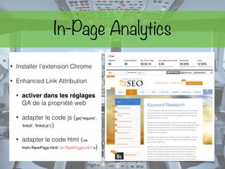 In-Page Analytics
• Installer l’extension Chrome
• Enhanced Link Attribution
• activer dans les réglages
GA de la propriété web
• adapter le code js (ga(‘require',
'linkid', ‘linkid.js’);)
• adapter le code html (<a
href='NewPage.html' id=‘NewPageLink1'>)
 