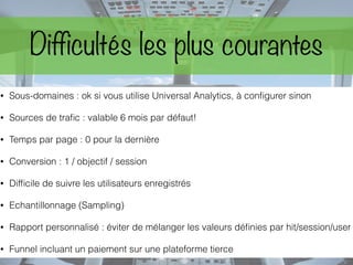 Difficultés les plus courantes
• Sous-domaines : ok si vous utilise Universal Analytics, à conﬁgurer sinon
• Sources de traﬁc : valable 6 mois par défaut!
• Temps par page : 0 pour la dernière
• Conversion : 1 / objectif / session
• Difﬁcile de suivre les utilisateurs enregistrés
• Echantillonnage (Sampling)
• Rapport personnalisé : éviter de mélanger les valeurs déﬁnies par hit/session/user
• Funnel incluant un paiement sur une plateforme tierce
 