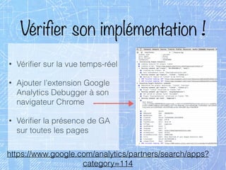 Vérifier son implémentation !
• Vériﬁer sur la vue temps-réel
• Ajouter l’extension Google
Analytics Debugger à son
navigateur Chrome
• Vériﬁer la présence de GA
sur toutes les pages
https://www.google.com/analytics/partners/search/apps?
category=114
 