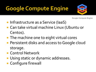  Infrastructure as a Service (IaaS)
 Can take virtual machine Linux (Ubuntu or
Centos).
 The machine one to eight virtual cores
 Persistent disks and access to Google cloud
storage.
 Control Network
 Using static or dynamic addresses.
 Configure firewall
 