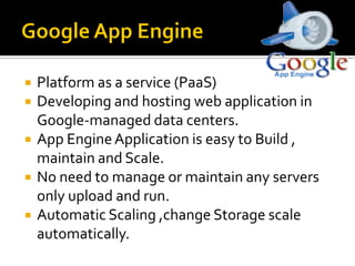  Platform as a service (PaaS)
 Developing and hosting web application in
Google-managed data centers.
 App EngineApplication is easy to Build ,
maintain and Scale.
 No need to manage or maintain any servers
only upload and run.
 Automatic Scaling ,change Storage scale
automatically.
 
