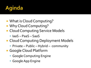  What is Cloud Computing?
 Why Cloud Computing?
 Cloud Computing Service Models
 IaaS – PaaS – SaaS
 Cloud Computing Deployment Models
 Private – Public – Hybrid – community
 Google Cloud Platform
 Google Computing Engine
 Google App Engine
 