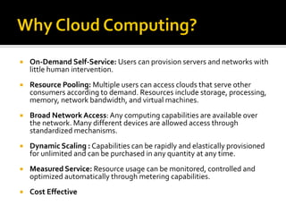  On-Demand Self-Service: Users can provision servers and networks with
little human intervention.
 Resource Pooling: Multiple users can access clouds that serve other
consumers according to demand. Resources include storage, processing,
memory, network bandwidth, and virtual machines.
 Broad Network Access:Any computing capabilities are available over
the network. Many different devices are allowed access through
standardized mechanisms.
 Dynamic Scaling : Capabilities can be rapidly and elastically provisioned
for unlimited and can be purchased in any quantity at any time.
 Measured Service: Resource usage can be monitored, controlled and
optimized automatically through metering capabilities.
 Cost Effective
 