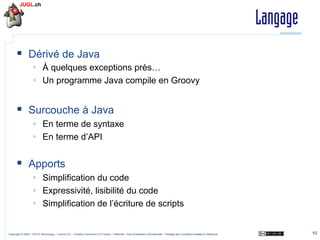 Langage
§  Dérivé de Java
§  À quelques exceptions près…
§  Un programme Java compile en Groovy

§  Surcouche à Java
§  En terme de syntaxe
§  En terme d’API

§  Apports
§  Simplification du code
§  Expressivité, lisibilité du code
§  Simplification de l’écriture de scripts

Copyright © 2009 – OCTO Technology – Licence CC – Creative Commons 2.0 France – Paternité – Pas d'Utilisation Commerciale – Partage des Conditions Initiales à l'Identique

10

 