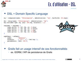 Ex. d’utilisation - DSL
§  DSL = Domain Specific Language

§  Grails fait un usage intensif de ces fonctionnalités
§  ex. GORM, l’API de persistence de Grails
Copyright © 2009 – OCTO Technology – Licence CC – Creative Commons 2.0 France – Paternité – Pas d'Utilisation Commerciale – Partage des Conditions Initiales à l'Identique

11

 