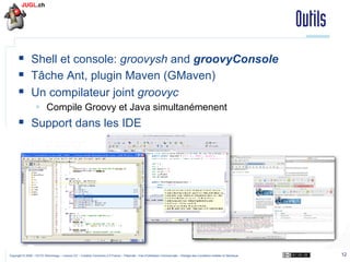 Outils
§  Shell et console: groovysh and groovyConsole
§  Tâche Ant, plugin Maven (GMaven)
§  Un compilateur joint groovyc
§  Compile Groovy et Java simultanémenent

§  Support dans les IDE

Copyright © 2009 – OCTO Technology – Licence CC – Creative Commons 2.0 France – Paternité – Pas d'Utilisation Commerciale – Partage des Conditions Initiales à l'Identique

12

 