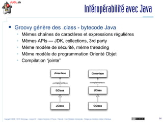 Intéropérabilité avec Java
§  Groovy génère des .class - bytecode Java
§ 
§ 
§ 
§ 
§ 

Mêmes chaînes de caractères et expressions régulières
Mêmes APIs — JDK, collections, 3rd party
Même modèle de sécurité, même threading
Même modèle de programmation Orienté Objet
Compilation “jointe”

Copyright © 2009 – OCTO Technology – Licence CC – Creative Commons 2.0 France – Paternité – Pas d'Utilisation Commerciale – Partage des Conditions Initiales à l'Identique

14

 