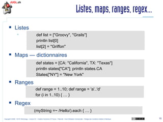 Listes, maps, ranges, regex...
§  Listes
§ 

def list = ["Groovy", "Grails"]
println list[0]
list[2] = "Griffon"

§  Maps — dictionnaires
def states = [CA: "California", TX: "Texas"]
println states["CA"]; println states.CA
States["NY"] = "New York"

§  Ranges
def range = 1..10; def range = 'a'..'d'
for (i in 1..10) { … }

§  Regex
(myString =~ /Hello/).each { … }
Copyright © 2009 – OCTO Technology – Licence CC – Creative Commons 2.0 France – Paternité – Pas d'Utilisation Commerciale – Partage des Conditions Initiales à l'Identique

15

 