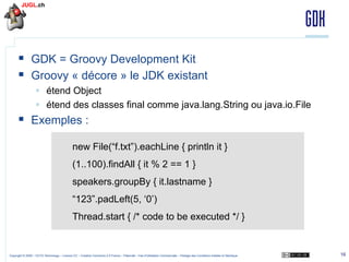 GDK
§  GDK = Groovy Development Kit
§  Groovy « décore » le JDK existant
§  étend Object
§  étend des classes final comme java.lang.String ou java.io.File

§  Exemples :
new File(“f.txt”).eachLine { println it }
(1..100).findAll { it % 2 == 1 }
speakers.groupBy { it.lastname }
“123”.padLeft(5, ‘0’)
Thread.start { /* code to be executed */ }

Copyright © 2009 – OCTO Technology – Licence CC – Creative Commons 2.0 France – Paternité – Pas d'Utilisation Commerciale – Partage des Conditions Initiales à l'Identique

16

 