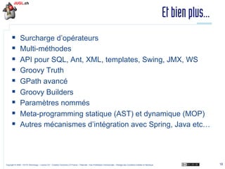 Et bien plus...
§ 
§ 
§ 
§ 
§ 
§ 
§ 
§ 
§ 

Surcharge d’opérateurs
Multi-méthodes
API pour SQL, Ant, XML, templates, Swing, JMX, WS
Groovy Truth
GPath avancé
Groovy Builders
Paramètres nommés
Meta-programming statique (AST) et dynamique (MOP)
Autres mécanismes d’intégration avec Spring, Java etc…

Copyright © 2009 – OCTO Technology – Licence CC – Creative Commons 2.0 France – Paternité – Pas d'Utilisation Commerciale – Partage des Conditions Initiales à l'Identique

18

 