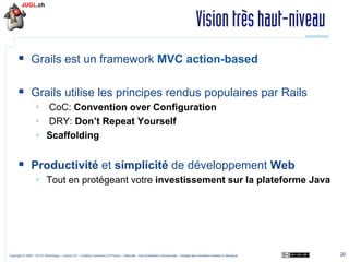 Vision très haut-niveau
§  Grails est un framework MVC action-based
§  Grails utilise les principes rendus populaires par Rails
§  CoC: Convention over Conﬁguration
§  DRY: Don’t Repeat Yourself
§  Scaffolding

§  Productivité et simplicité de développement Web
§  Tout en protégeant votre investissement sur la plateforme Java

Copyright © 2009 – OCTO Technology – Licence CC – Creative Commons 2.0 France – Paternité – Pas d'Utilisation Commerciale – Partage des Conditions Initiales à l'Identique

20

 