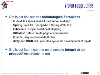 Vision rapprochée
§  Grails est bâti sur des technologies éprouvées
§ 
§ 
§ 
§ 
§ 
§ 

la JVM, les specs Java EE, les serveurs d’app
Spring : IoC, DI, Spring MVC, Spring WebFlow
Hibernate : Object-Relational Mapping
SiteMesh : structure de page et composition
Quartz : séquencement de tâches
Jetty and HSQLDB : pour des cycles de développement rapide

§  Grails est fourni comme un ensemble intégré et est
productif immédiatemment

Copyright © 2009 – OCTO Technology – Licence CC – Creative Commons 2.0 France – Paternité – Pas d'Utilisation Commerciale – Partage des Conditions Initiales à l'Identique

22

 