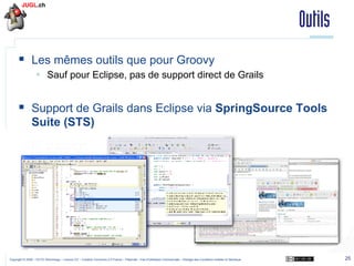 Outils
§  Les mêmes outils que pour Groovy
§  Sauf pour Eclipse, pas de support direct de Grails

§  Support de Grails dans Eclipse via SpringSource Tools
Suite (STS)

Copyright © 2009 – OCTO Technology – Licence CC – Creative Commons 2.0 France – Paternité – Pas d'Utilisation Commerciale – Partage des Conditions Initiales à l'Identique

25

 