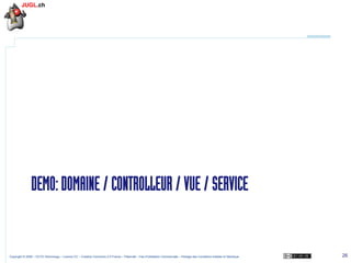 DEMO: DOMAINE / CONTROLLEUR / VUE / SERVICE

Copyright © 2009 – OCTO Technology – Licence CC – Creative Commons 2.0 France – Paternité – Pas d'Utilisation Commerciale – Partage des Conditions Initiales à l'Identique

26

 