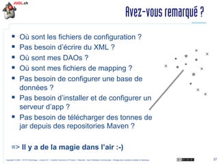 Avez-vous remarqué ?
§ 
§ 
§ 
§ 
§ 

Où sont les fichiers de configuration ?
Pas besoin d’écrire du XML ?
Où sont mes DAOs ?
Où sont mes fichiers de mapping ?
Pas besoin de configurer une base de
données ?
§  Pas besoin d’installer et de configurer un
serveur d’app ?
§  Pas besoin de télécharger des tonnes de
jar depuis des repositories Maven ?
=> Il y a de la magie dans l’air :-)
Copyright © 2009 – OCTO Technology – Licence CC – Creative Commons 2.0 France – Paternité – Pas d'Utilisation Commerciale – Partage des Conditions Initiales à l'Identique

27

 