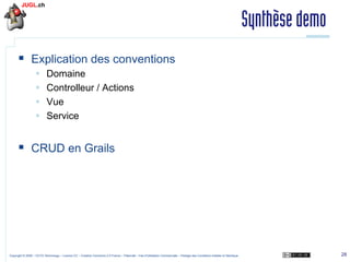 Synthèse demo
§  Explication des conventions
§ 
§ 
§ 
§ 

Domaine
Controlleur / Actions
Vue
Service

§  CRUD en Grails

Copyright © 2009 – OCTO Technology – Licence CC – Creative Commons 2.0 France – Paternité – Pas d'Utilisation Commerciale – Partage des Conditions Initiales à l'Identique

28

 