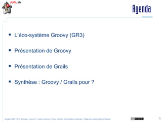 Agenda
§  L’éco-système Groovy (GR3)
§  Présentation de Groovy
§  Présentation de Grails
§  Synthèse : Groovy / Grails pour ?

Copyright © 2009 – OCTO Technology – Licence CC – Creative Commons 2.0 France – Paternité – Pas d'Utilisation Commerciale – Partage des Conditions Initiales à l'Identique

3

 