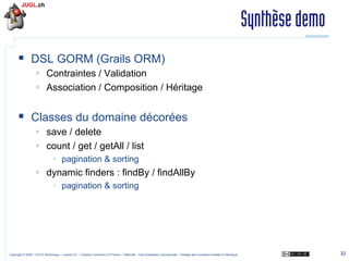 Synthèse demo
§  DSL GORM (Grails ORM)
§  Contraintes / Validation
§  Association / Composition / Héritage

§  Classes du domaine décorées
§  save / delete
§  count / get / getAll / list
•  pagination & sorting

§  dynamic finders : findBy / findAllBy
•  pagination & sorting

Copyright © 2009 – OCTO Technology – Licence CC – Creative Commons 2.0 France – Paternité – Pas d'Utilisation Commerciale – Partage des Conditions Initiales à l'Identique

32

 
