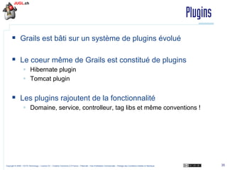 Plugins
§  Grails est bâti sur un système de plugins évolué
§  Le coeur même de Grails est constitué de plugins
§  Hibernate plugin
§  Tomcat plugin

§  Les plugins rajoutent de la fonctionnalité
§  Domaine, service, controlleur, tag libs et même conventions !

Copyright © 2009 – OCTO Technology – Licence CC – Creative Commons 2.0 France – Paternité – Pas d'Utilisation Commerciale – Partage des Conditions Initiales à l'Identique

35

 