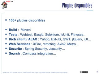 Plugins disponibles
§  100+ plugins disponibles
§ 
§ 
§ 
§ 
§ 
§ 

Build : Maven
Tests : Webtest, Easyb, Selenium, jsUnit, Fitnesse…
Rich client / AJAX : Yahoo, Ext-JS, GWT, jQuery, iUI…
Web Services : XFire, remoting, Axis2, Metro…
Sécurité : Spring Security, Jsecurity…
Search : Compass integration…

Copyright © 2009 – OCTO Technology – Licence CC – Creative Commons 2.0 France – Paternité – Pas d'Utilisation Commerciale – Partage des Conditions Initiales à l'Identique

37

 