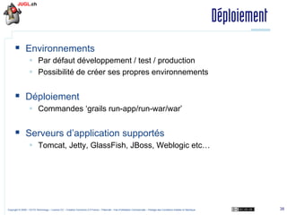 Déploiement
§  Environnements
§  Par défaut développement / test / production
§  Possibilité de créer ses propres environnements

§  Déploiement
§  Commandes ‘grails run-app/run-war/war’

§  Serveurs d’application supportés
§  Tomcat, Jetty, GlassFish, JBoss, Weblogic etc…

Copyright © 2009 – OCTO Technology – Licence CC – Creative Commons 2.0 France – Paternité – Pas d'Utilisation Commerciale – Partage des Conditions Initiales à l'Identique

38

 