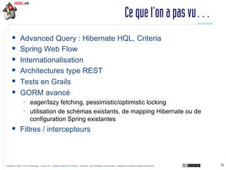 Ce que l’on a pas vu…
§ 
§ 
§ 
§ 
§ 
§ 

Advanced Query : Hibernate HQL, Criteria
Spring Web Flow
Internationalisation
Architectures type REST
Tests en Grails
GORM avancé
§  eager/lazy fetching, pessimistic/optimistic locking
§  utilisation de schémas existants, de mapping Hibernate ou de
configuration Spring existantes

§  Filtres / intercepteurs

Copyright © 2009 – OCTO Technology – Licence CC – Creative Commons 2.0 France – Paternité – Pas d'Utilisation Commerciale – Partage des Conditions Initiales à l'Identique

39

 