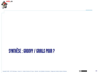 SYNTHÈSE : GROOVY / GRAILS POUR ?

Copyright © 2009 – OCTO Technology – Licence CC – Creative Commons 2.0 France – Paternité – Pas d'Utilisation Commerciale – Partage des Conditions Initiales à l'Identique

40

 